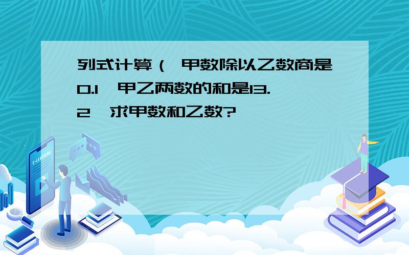 列式计算（ 甲数除以乙数商是0.1,甲乙两数的和是13.2,求甲数和乙数?