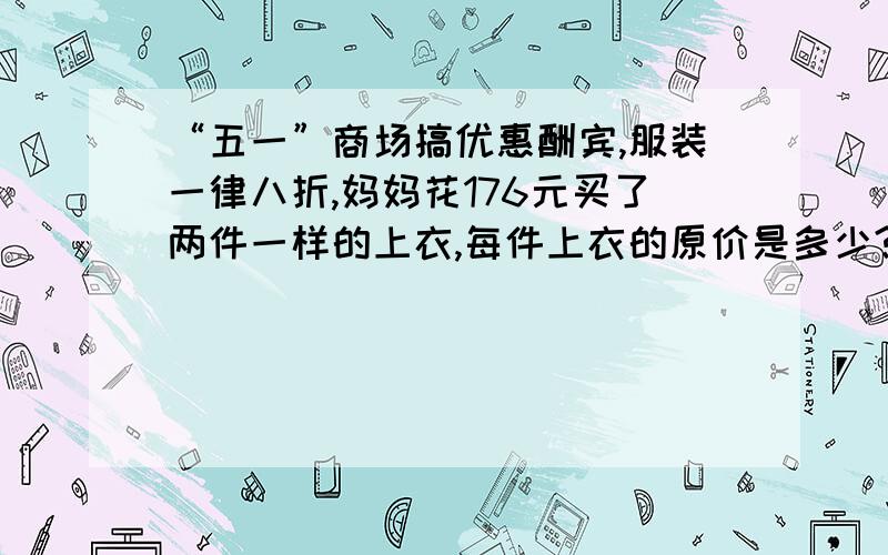 “五一”商场搞优惠酬宾,服装一律八折,妈妈花176元买了两件一样的上衣,每件上衣的原价是多少?