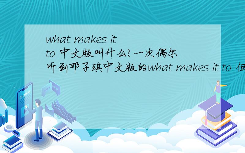 what makes it to 中文版叫什么?一次偶尔听到邓子琪中文版的what makes it to 但是没记住名字 希望大家可以 告诉我中文版的名字 ··· 我找到了 是《回忆的沙漏》我是问中文版 不是求翻译···