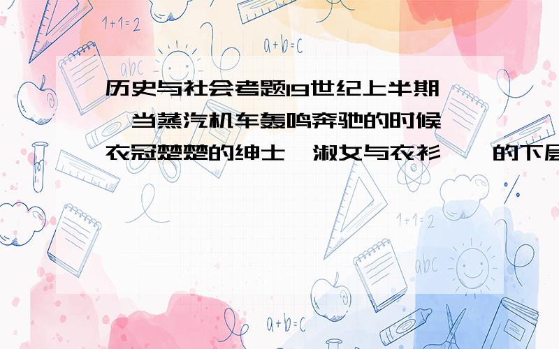 历史与社会考题19世纪上半期,当蒸汽机车轰鸣奔驰的时候,衣冠楚楚的绅士、淑女与衣衫褴褛的下层人民同挤一列火车,还得到处给人让路.保守人士惊呼,铁路会带来某种“平等化的危险”.民