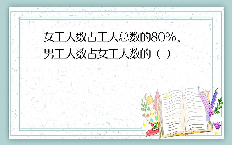 女工人数占工人总数的80%,男工人数占女工人数的（ ）