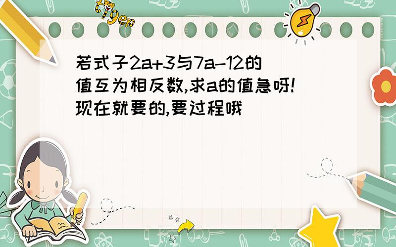 若式子2a+3与7a-12的值互为相反数,求a的值急呀!现在就要的,要过程哦