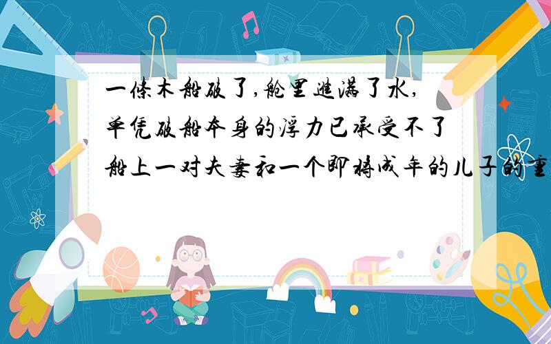 一条木船破了,舱里进满了水,单凭破船本身的浮力已承受不了船上一对夫妻和一个即将成年的儿子的重量,他们又都不会游咏,怎么办?远处有一条船正在驶来,但坐等获救是不可能的.试想像并描