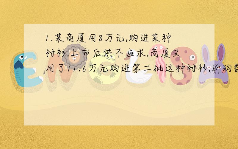 1.某商厦用8万元,购进某种衬衫,上市后供不应求,商厦又用了11.6万元购进第二批这种衬衫,所购数量是第一批的2倍,但单价贵了4元,商厦销售这种衬衫时每件定价是58元,最后剩下的150件按八折售