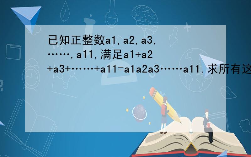 已知正整数a1,a2,a3,……,a11,满足a1+a2+a3+……+a11=a1a2a3……a11.求所有这样的a1,a2,a3 ,……,a11的和a1+a2+a3 +……+a11的最大值.并说明理由.