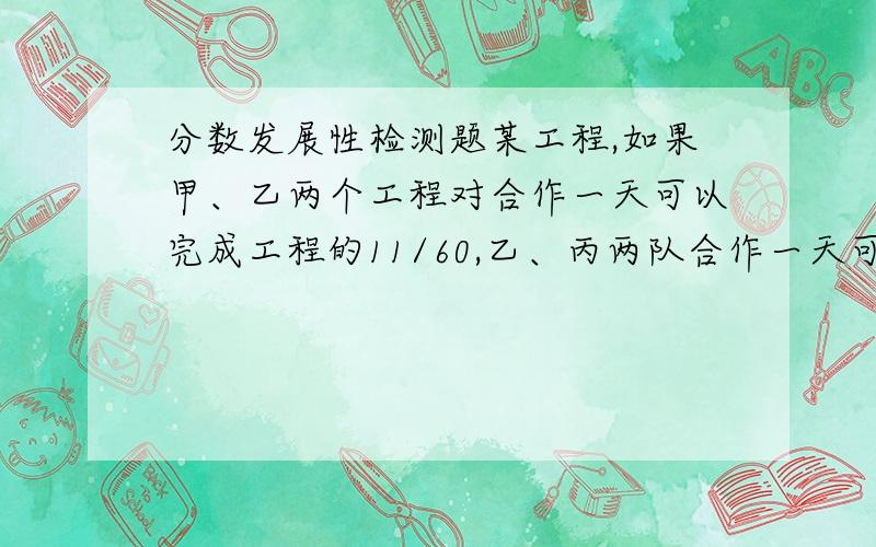 分数发展性检测题某工程,如果甲、乙两个工程对合作一天可以完成工程的11/60,乙、丙两队合作一天可完成工程的3/20,丙、甲两队合作一天可完成工程的1/6（1）甲乙丙三个队合作一天能完成工