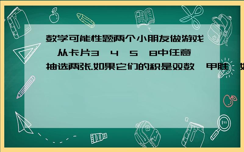 数学可能性题两个小朋友做游戏,从卡片3、4、5、8中任意抽选两张.如果它们的积是双数,甲胜,如果它们的积是单数,乙胜.（1）你能换掉一张卡片使游戏公平吗