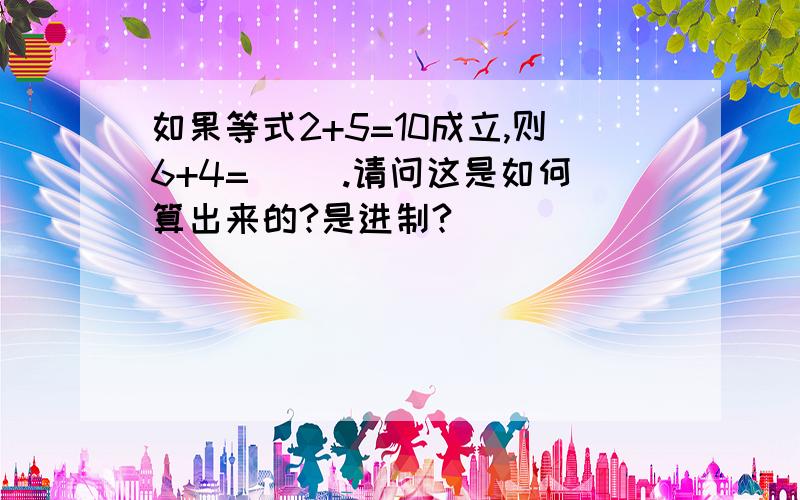 如果等式2+5=10成立,则6+4=（ ）.请问这是如何算出来的?是进制?