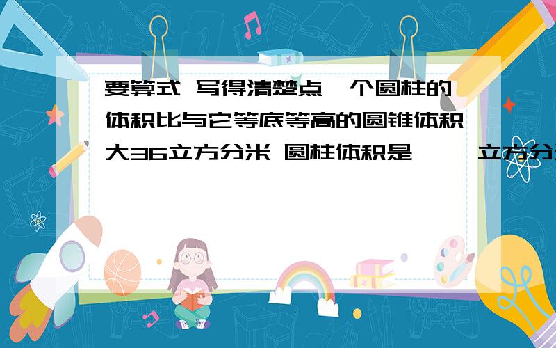 要算式 写得清楚点一个圆柱的体积比与它等底等高的圆锥体积大36立方分米 圆柱体积是【 】立方分米圆锥的体积是【 】立方分米