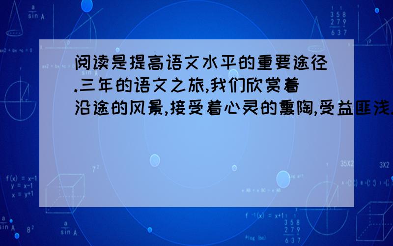 阅读是提高语文水平的重要途径.三年的语文之旅,我们欣赏着沿途的风景,接受着心灵的熏陶,受益匪浅.走近《记承天寺夜游》,我们为澄净皎洁的月光而欣喜不已；走近《水浒》,我们为侠肝义