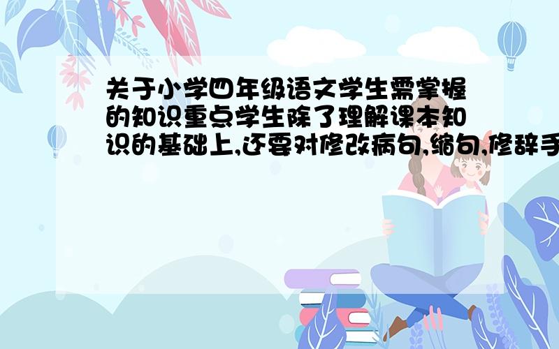 关于小学四年级语文学生需掌握的知识重点学生除了理解课本知识的基础上,还要对修改病句,缩句,修辞手法,运用关联词,近反义词上的掌握,还需要对哪些知识加以掌握,请高手指教下