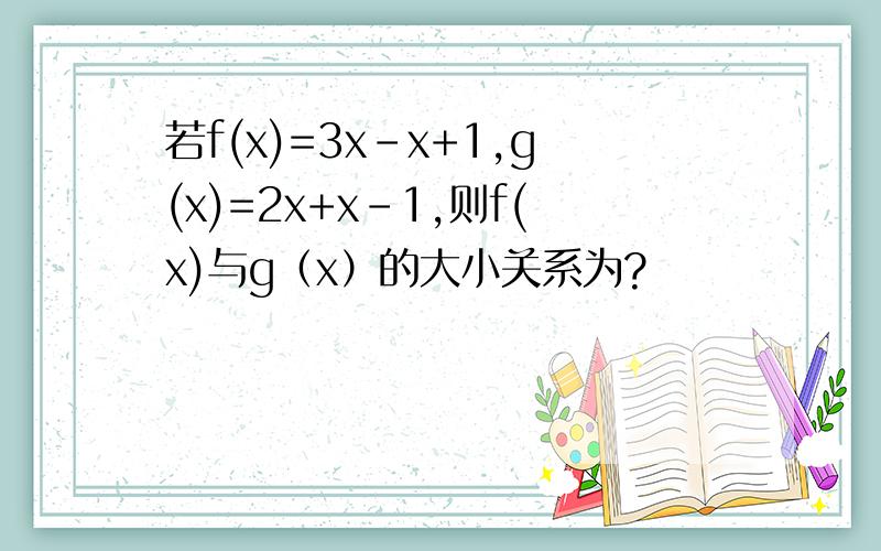 若f(x)=3x–x+1,g(x)=2x+x–1,则f(x)与g（x）的大小关系为?