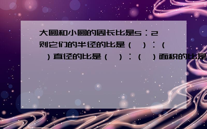 大圆和小圆的周长比是5：2 则它们的半径的比是（ ）：（ ）直径的比是（ ）：（ ）面积的比是（ ）：（ ）