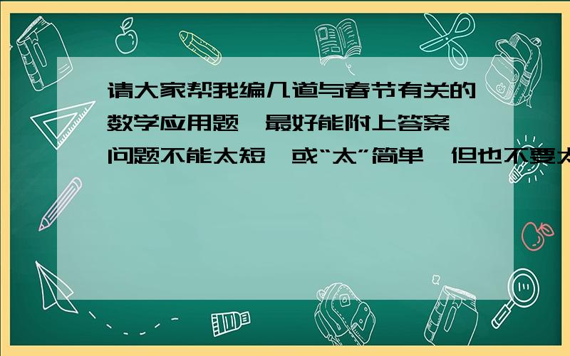 请大家帮我编几道与春节有关的数学应用题,最好能附上答案,问题不能太短,或“太”简单,但也不要太难,不然我做不出来~记住,一定得是与春节有关的!切记切记!一定不要太简单，编的题数字