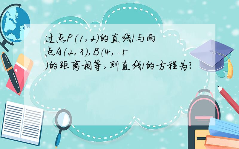 过点P（1,2）的直线l与两点A（2,3）,B（4,-5）的距离相等,则直线l的方程为?