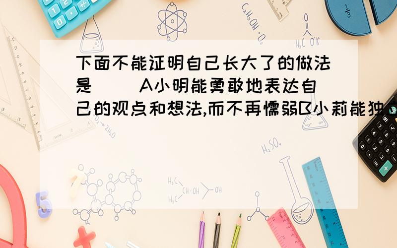 下面不能证明自己长大了的做法是() A小明能勇敢地表达自己的观点和想法,而不再懦弱B小莉能独立完成作业,不再需要父母监督C小强敢于和父母据理争力,再也不屈服于父母的看法 D笑笑住校