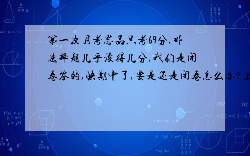 第一次月考思品只考69分,非选择题几乎没得几分,我们是闭卷答的,快期中了,要是还是闭卷怎么办?上课老师每节课都勾画很多文字,难不成全背下来?