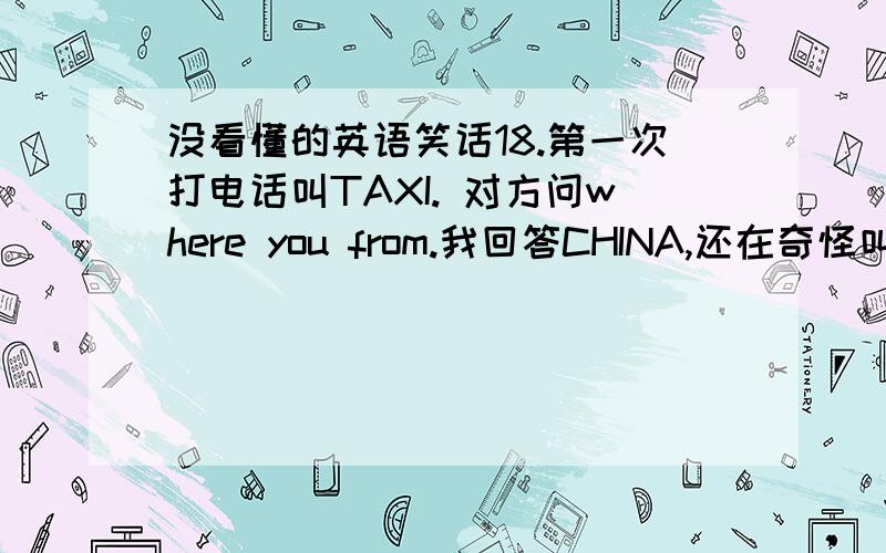 没看懂的英语笑话18.第一次打电话叫TAXI. 对方问where you from.我回答CHINA,还在奇怪叫taxi还分国籍~?对方可能以为我在搞 笑,很郁闷的说 sorry, we cannot do that.我一听...火大...怎么有种族歧视啊..就