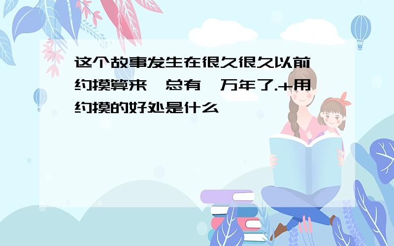 这个故事发生在很久很久以前,约摸算来,总有一万年了.+用约摸的好处是什么