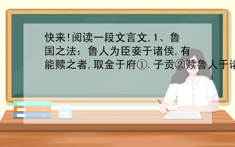 快来!阅读一段文言文,1、鲁国之法：鲁人为臣妾于诸侯,有能赎之者,取金于府①.子贡②赎鲁人于诸侯而让其金.孔子曰：“赐③失之矣!夫圣人之举事,可以移风易俗,而教导可施于百姓,非独适