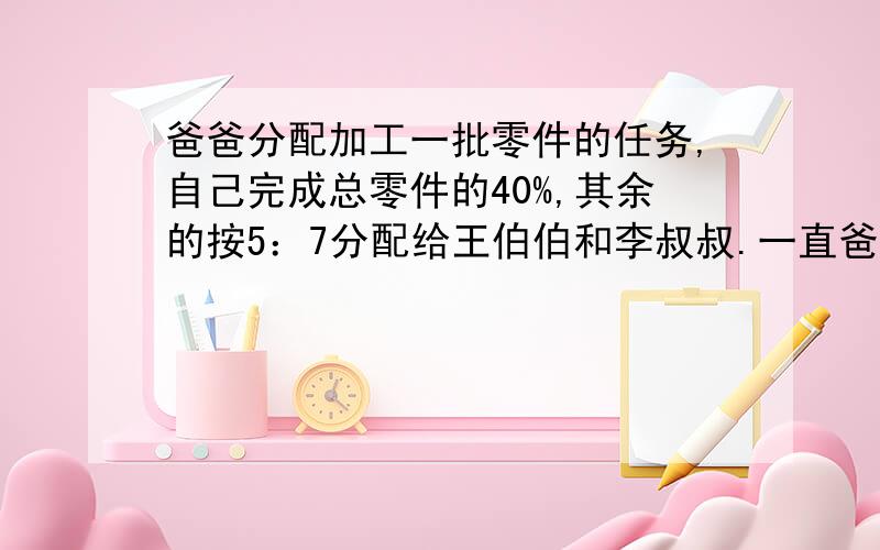 爸爸分配加工一批零件的任务,自己完成总零件的40%,其余的按5：7分配给王伯伯和李叔叔.一直爸爸的任务比王伯伯的多60个,三个人各应加工零件多少个?