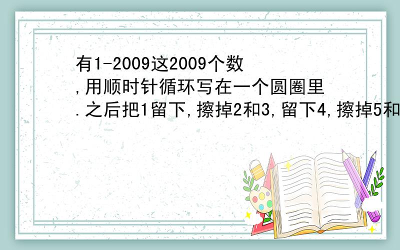 有1-2009这2009个数,用顺时针循环写在一个圆圈里.之后把1留下,擦掉2和3,留下4,擦掉5和6.以此类推继续下去.问最后剩下的一个数是多少?是把 1 留下 把 2 3 擦去