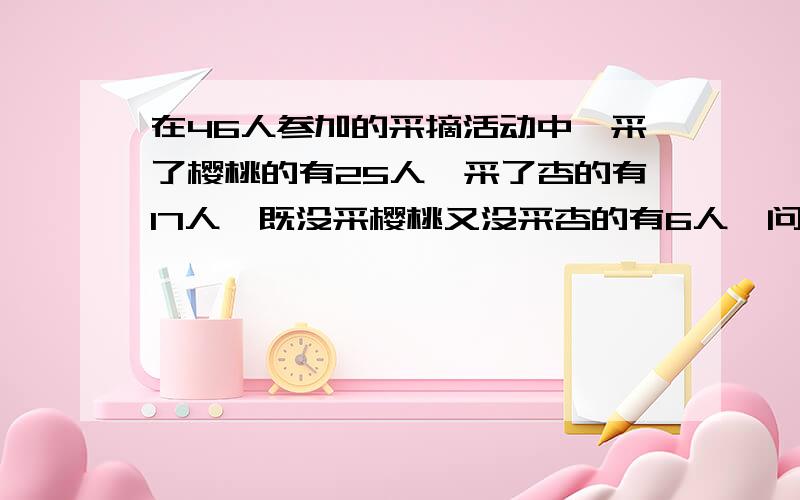 在46人参加的采摘活动中,采了樱桃的有25人,采了杏的有17人,既没采樱桃又没采杏的有6人,问：两种都采的有多少人