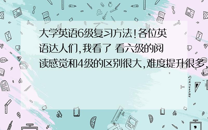 大学英语6级复习方法!各位英语达人们,我看了 看六级的阅读感觉和4级的区别很大,难度提升很多,感觉句子的结构变的很复杂,