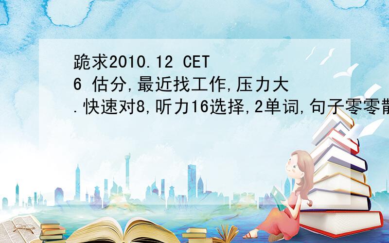 跪求2010.12 CET 6 估分,最近找工作,压力大.快速对8,听力16选择,2单词,句子零零散散写了些,都写了开头.填空阅读就填了一个.没变换.选择8个,完形12个,翻译2个.