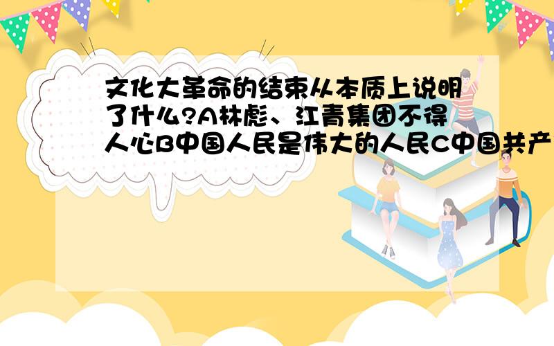 文化大革命的结束从本质上说明了什么?A林彪、江青集团不得人心B中国人民是伟大的人民C中国共产党、社会主义制度具有顽强的生命力D老一辈革命家力量大