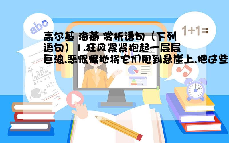 高尔基 海燕 赏析语句（下列语句）1.狂风紧紧抱起一层层巨浪,恶恨恨地将它们甩到悬崖上,把这些大块的翡翠摔成尘雾和碎末.2.这个敏感的精灵,一一它从雷声的震怒里,早就听出了困乏,它深