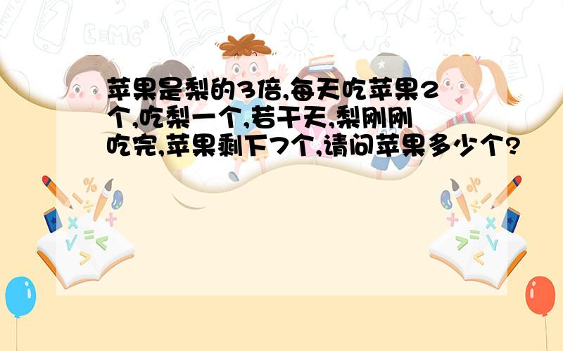 苹果是梨的3倍,每天吃苹果2个,吃梨一个,若干天,梨刚刚吃完,苹果剩下7个,请问苹果多少个?