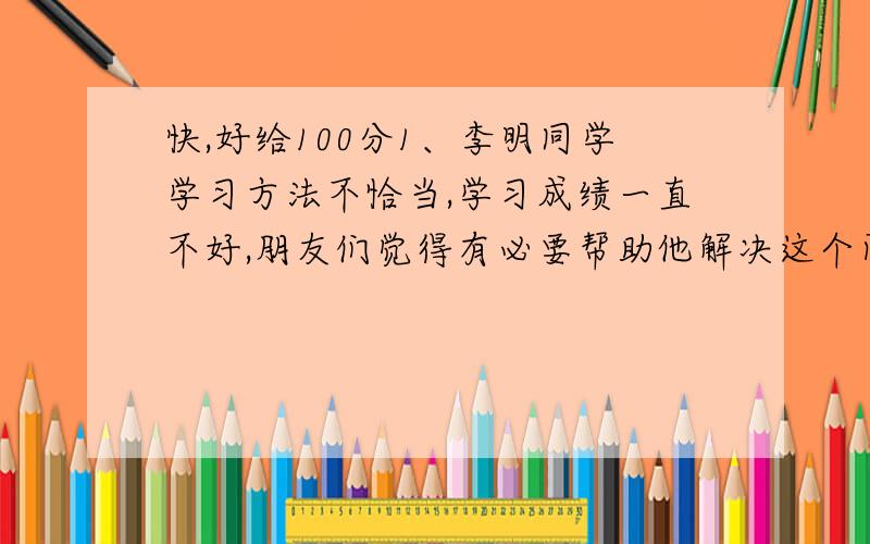 快,好给100分1、李明同学学习方法不恰当,学习成绩一直不好,朋友们觉得有必要帮助他解决这个问题.请你以朋友的身份,按下面不同要求各写一句话帮助他.（1）用激励的语气（2）用规劝的语