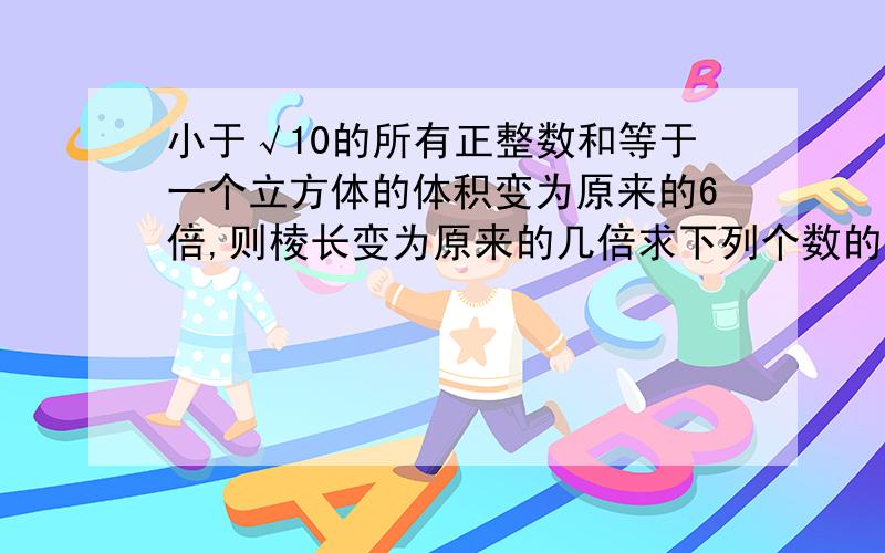 小于√10的所有正整数和等于一个立方体的体积变为原来的6倍,则棱长变为原来的几倍求下列个数的平方根（-13）²-（-4)三次方