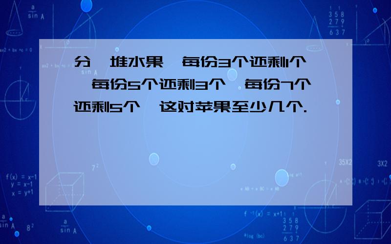 分一堆水果,每份3个还剩1个,每份5个还剩3个,每份7个还剩5个,这对苹果至少几个.