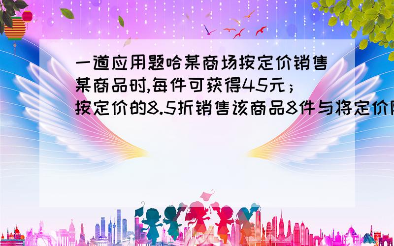 一道应用题哈某商场按定价销售某商品时,每件可获得45元；按定价的8.5折销售该商品8件与将定价降低35元销售该商品12件所获得的利润一样.该商品的定价?近价?