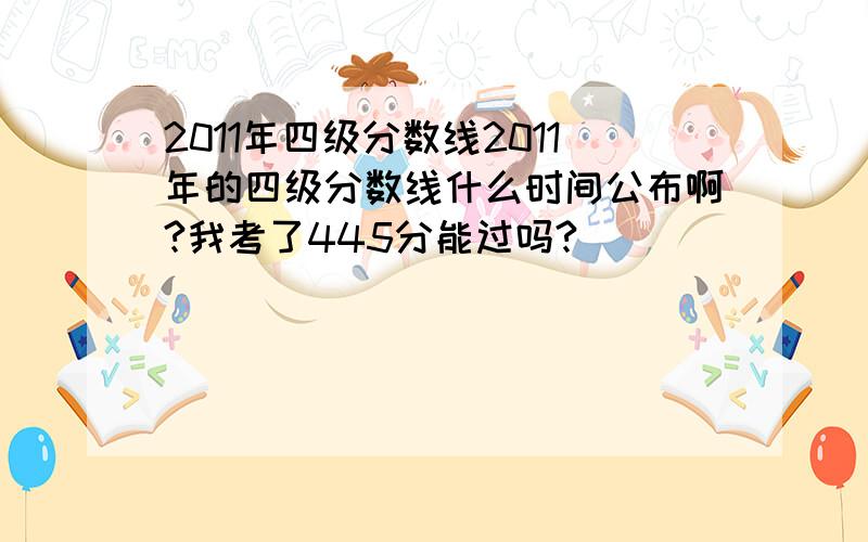 2011年四级分数线2011年的四级分数线什么时间公布啊?我考了445分能过吗?