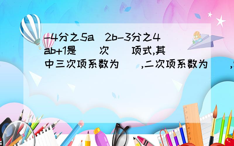 -4分之5a^2b-3分之4ab+1是（）次（）项式,其中三次项系数为（）,二次项系数为（）,常数项为（）,写出所有的项（）.