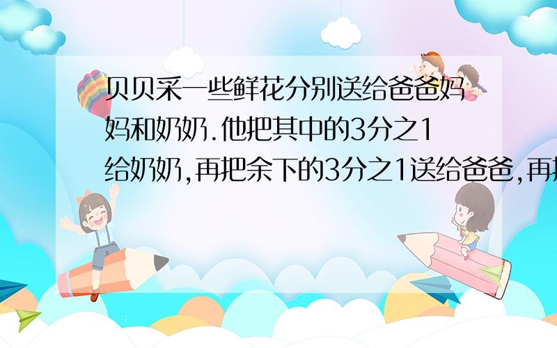 贝贝采一些鲜花分别送给爸爸妈妈和奶奶.他把其中的3分之1给奶奶,再把余下的3分之1送给爸爸,再把余下的3分之一送给妈妈,最后,他手里还剩8朵留给自己.贝贝一共采了多少朵花?