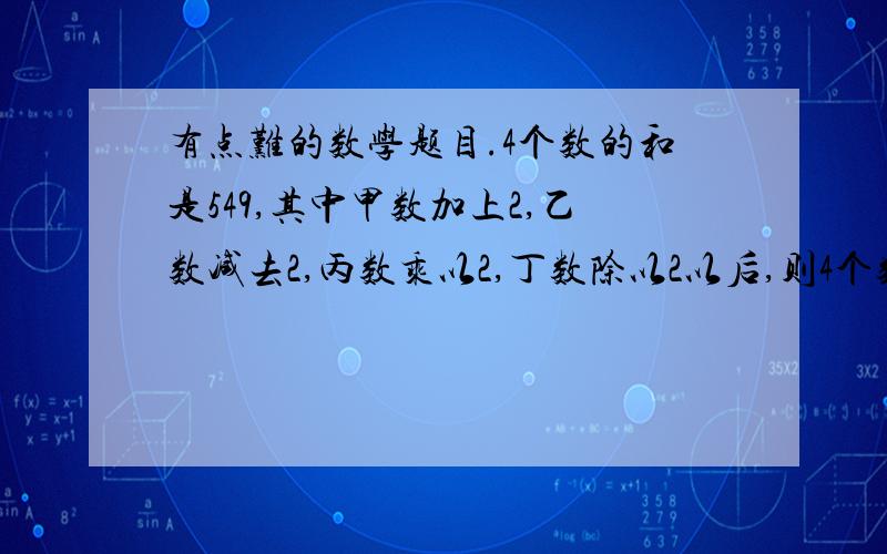 有点难的数学题目.4个数的和是549,其中甲数加上2,乙数减去2,丙数乘以2,丁数除以2以后,则4个数相等.求4数各是多少?希望有详细过程,书上的过程我看不明白.