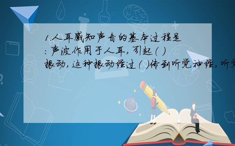 1.人耳感知声音的基本过程是：声波作用于人耳,引起（ ）振动,这种振动经过（ ）传到听觉神经,听觉神经把（ ）传给（ ）,这样人就听到声音了.2.人说话是靠（ ）的振动来发声,人说话的声