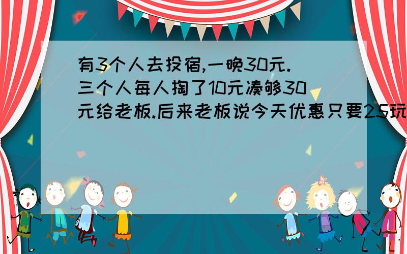 有3个人去投宿,一晚30元.三个人每人掏了10元凑够30元给老板.后来老板说今天优惠只要25玩就够了,拿出5元命令服务生退还给他们,服务生偷偷藏起了2元,然后,把剩下的3元分给了那3个人,每人分