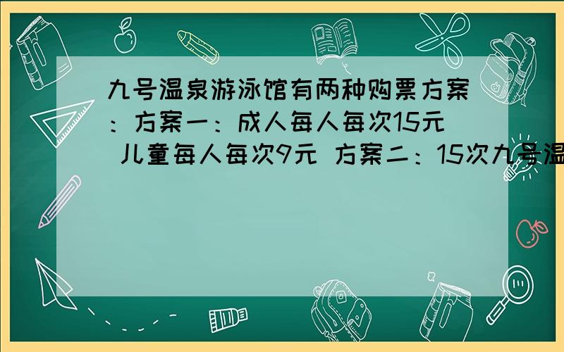 九号温泉游泳馆有两种购票方案：方案一：成人每人每次15元 儿童每人每次9元 方案二：15次九号温泉游泳馆有两种购票方案：方案一：成人每人每次15元儿童每人每次9元方案二：15次卡180元(