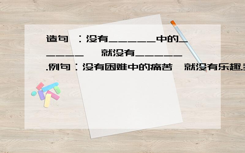 造句 ：没有_____中的_____ ,就没有_____.例句：没有困难中的痛苦,就没有乐趣.我要6句这样形式的造句.