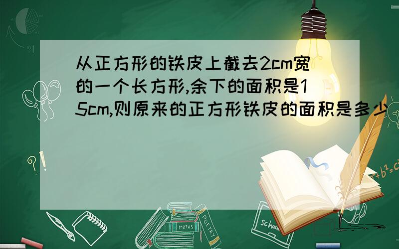 从正方形的铁皮上截去2cm宽的一个长方形,余下的面积是15cm,则原来的正方形铁皮的面积是多少