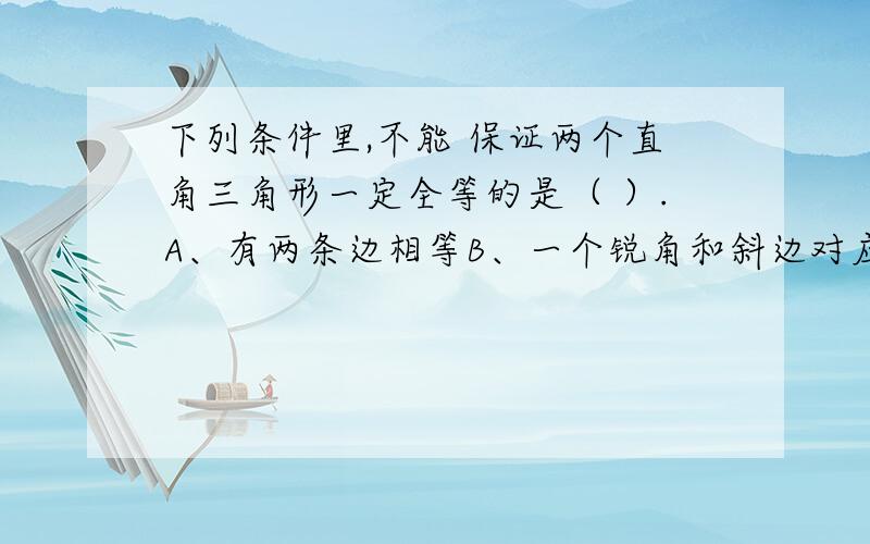 下列条件里,不能 保证两个直角三角形一定全等的是（ ）.A、有两条边相等B、一个锐角和斜边对应相等C、一条直角边和斜边对应相等D、一个锐角和这个锐角的对应边对应相等