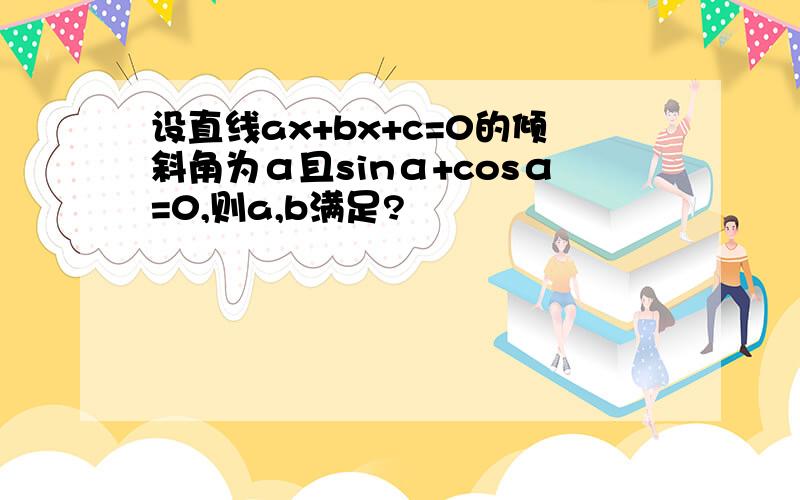 设直线ax+bx+c=0的倾斜角为α且sinα+cosα=0,则a,b满足?