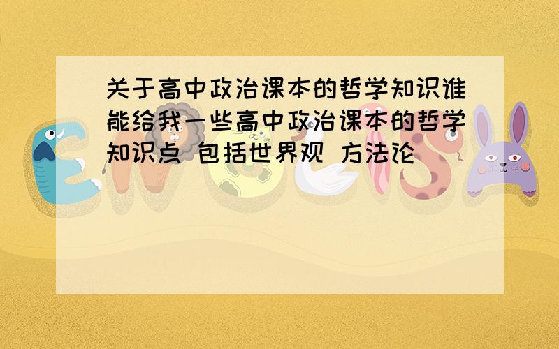 关于高中政治课本的哲学知识谁能给我一些高中政治课本的哲学知识点 包括世界观 方法论