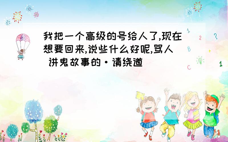 我把一个高级的号给人了,现在想要回来,说些什么好呢,骂人 讲鬼故事的·请绕道