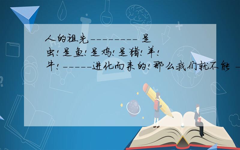 人的祖先-------- 是虫!是鱼!是鸡!是猪!羊! 牛!-----进化而来的!那么我们就不能 --吃虫,--吃鱼,--吃鸡,--吃猪,--吃羊,-- 吃牛!我们不能自食祖先,自食同类,众生是平等的,生命是伟大的,不能自相残杀